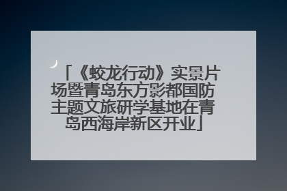 《蛟龙行动》实景片场暨青岛东方影都国防主题文旅研学基地在青岛西海岸新区开业