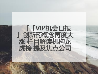 「VIP机会日报」创新药概念再度大涨 栏目解读机构龙虎榜 提及焦点公司20cm涨停