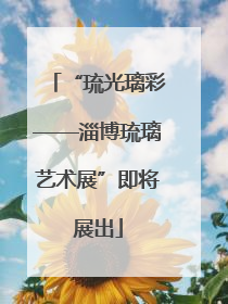 “琉光璃彩——淄博琉璃艺术展”即将展出