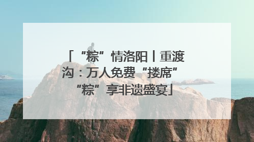 “粽”情洛阳丨重渡沟：万人免费“搂席” “粽”享非遗盛宴