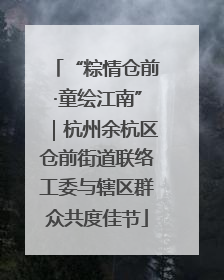 “粽情仓前·童绘江南”｜杭州余杭区仓前街道联络工委与辖区群众共度佳节