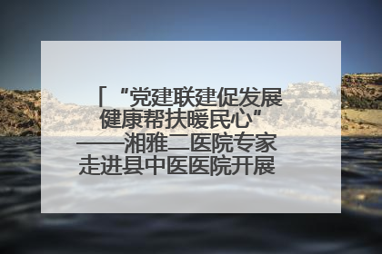 “党建联建促发展 健康帮扶暖民心”——湘雅二医院专家走进县中医医院开展健康帮扶活动