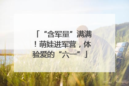 “含军量”满满！萌娃进军营，体验爱的“六一”
