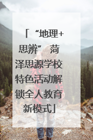 “地理+思辨” 菏泽思源学校特色活动解锁全人教育新模式