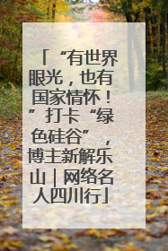 “有世界眼光，也有国家情怀！”打卡“绿色硅谷”，博主新解乐山｜网络名人四川行