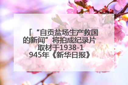 “自贡盐场生产救国的新闻”将拍成纪录片 取材于1938-1945年《新华日报》的连续报道
