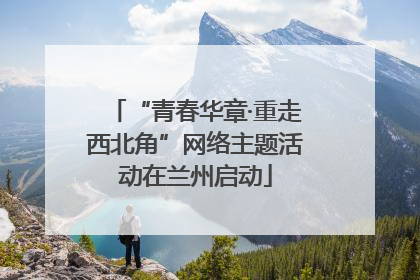 “青春华章·重走西北角”网络主题活动在兰州启动