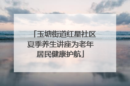 玉塘街道红星社区夏季养生讲座为老年居民健康护航