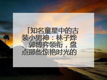 知名童星中的古装小男神：林子烨、郭博弈领衔，盘点那些惊艳时光的古装小演员