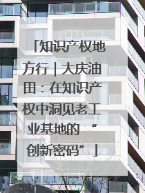知识产权地方行｜大庆油田：在知识产权中洞见老工业基地的 “创新密码”