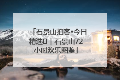 石景山拍客•今日精选⑲｜石景山72小时欢乐图鉴