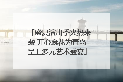 盛夏演出季火热来袭 开心麻花为青岛呈上多元艺术盛宴