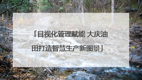 目视化管理赋能 大庆油田打造智慧生产新图景