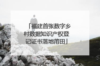 福建首张数字乡村数据知识产权登记证书落地莆田