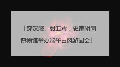 穿汉服、射五毒，史家胡同博物馆举办端午古风游园会