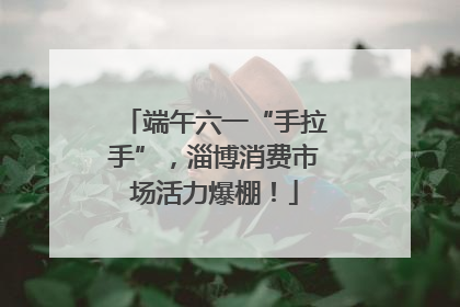 端午六一“手拉手”，淄博消费市场活力爆棚！