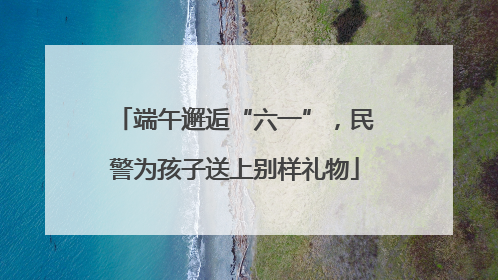 端午邂逅“六一”，民警为孩子送上别样礼物
