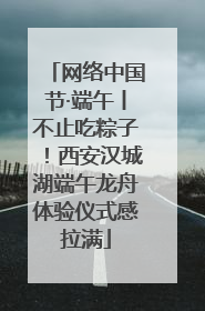 网络中国节·端午丨不止吃粽子！西安汉城湖端午龙舟体验仪式感拉满