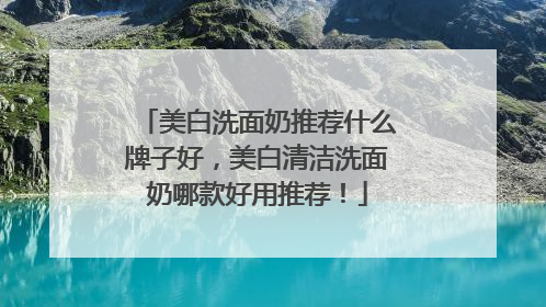 美白洗面奶推荐什么牌子好，美白清洁洗面奶哪款好用推荐！