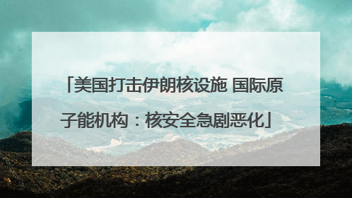 美国打击伊朗核设施 国际原子能机构：核安全急剧恶化
