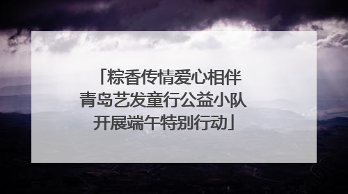 粽香传情爱心相伴 青岛艺发童行公益小队开展端午特别行动