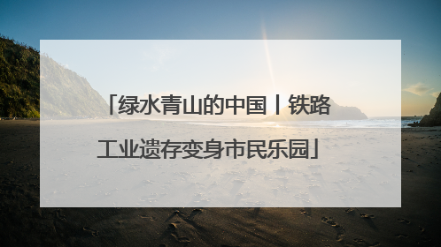 绿水青山的中国丨铁路工业遗存变身市民乐园