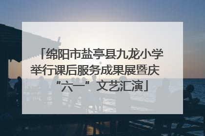 绵阳市盐亭县九龙小学举行课后服务成果展暨庆“六一”文艺汇演