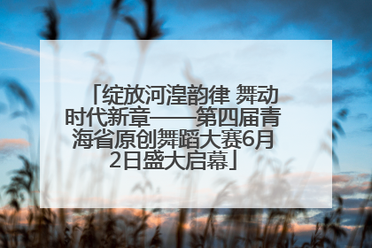 绽放河湟韵律 舞动时代新章——第四届青海省原创舞蹈大赛6月2日盛大启幕