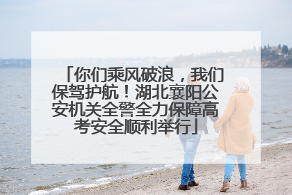 你们乘风破浪，我们保驾护航！湖北襄阳公安机关全警全力保障高考安全顺利举行