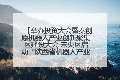 举办投资大会暨秦创原机器人产业创新聚集区建设大会 未央区启动“陕西省机器人产业聚集区”建设