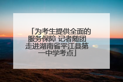 为考生提供全面的服务保障 记者随团走进湖南省平江县第一中学考点