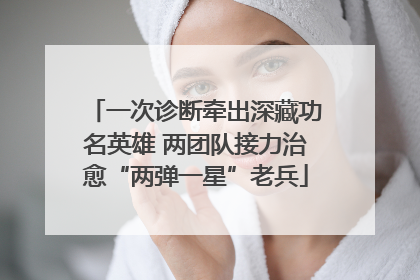 一次诊断牵出深藏功名英雄 两团队接力治愈“两弹一星”老兵