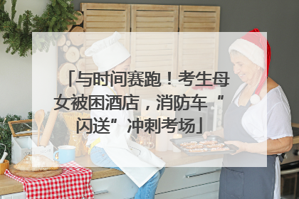 与时间赛跑！考生母女被困酒店，消防车“闪送”冲刺考场