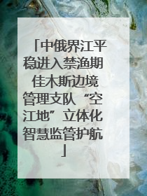 中俄界江平稳进入禁渔期 佳木斯边境管理支队“空江地”立体化智慧监管护航