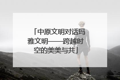 中原文明对话玛雅文明——跨越时空的美美与共