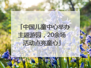 中国儿童中心举办主题游园，20余场活动点亮童心