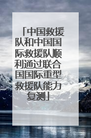 中国救援队和中国国际救援队顺利通过联合国国际重型救援队能力复测