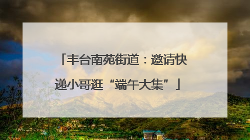 丰台南苑街道：邀请快递小哥逛“端午大集”
