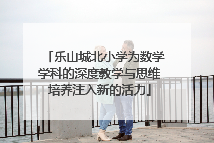 乐山城北小学为数学学科的深度教学与思维培养注入新的活力