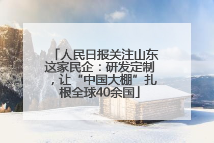 人民日报关注山东这家民企：研发定制，让“中国大棚”扎根全球40余国