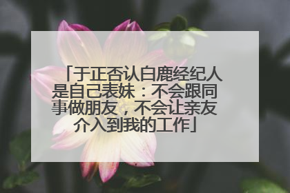 于正否认白鹿经纪人是自己表妹：不会跟同事做朋友，不会让亲友介入到我的工作