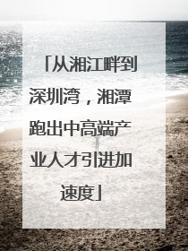从湘江畔到深圳湾，湘潭跑出中高端产业人才引进加速度