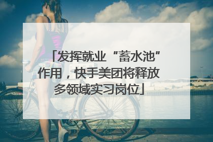 发挥就业“蓄水池”作用，快手美团将释放多领域实习岗位