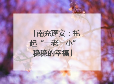 南充蓬安：托起“一老一小”稳稳的幸福