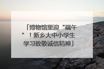 博物馆里迎“端午”！新乡大中小学生学习致敬诚信精神
