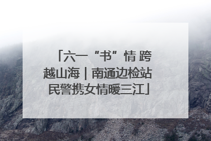 六一“书”情 跨越山海｜南通边检站民警携女情暖三江