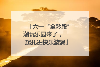 六一“全龄段”潮玩乐园来了，一起扎进快乐漩涡
