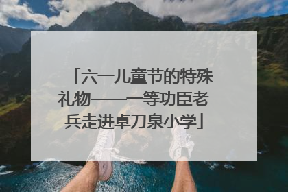 六一儿童节的特殊礼物——一等功臣老兵走进卓刀泉小学