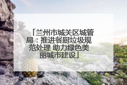 兰州市城关区城管局：推进餐厨垃圾规范处理 助力绿色美丽城市建设