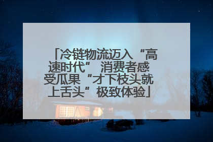 冷链物流迈入“高速时代” 消费者感受瓜果“才下枝头就上舌头”极致体验